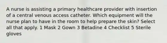 A nurse is assisting a primary healthcare provider with insertion of a central venous access catheter. Which equipment will the nurse plan to have in the room to help prepare the skin? Select all that apply. 1 Mask 2 Gown 3 Betadine 4 Checklist 5 Sterile gloves