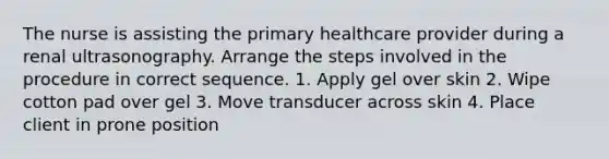 The nurse is assisting the primary healthcare provider during a renal ultrasonography. Arrange the steps involved in the procedure in correct sequence. 1. Apply gel over skin 2. Wipe cotton pad over gel 3. Move transducer across skin 4. Place client in prone position