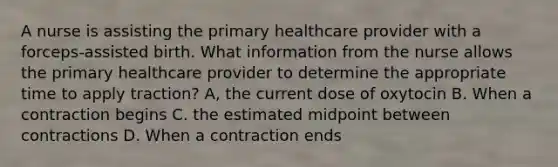 A nurse is assisting the primary healthcare provider with a forceps-assisted birth. What information from the nurse allows the primary healthcare provider to determine the appropriate time to apply traction? A, the current dose of oxytocin B. When a contraction begins C. the estimated midpoint between contractions D. When a contraction ends