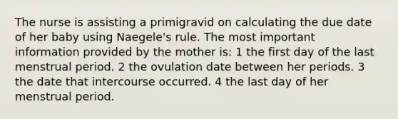 The nurse is assisting a primigravid on calculating the due date of her baby using Naegele's rule. The most important information provided by the mother is: 1 the first day of the last menstrual period. 2 the ovulation date between her periods. 3 the date that intercourse occurred. 4 the last day of her menstrual period.