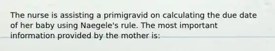 The nurse is assisting a primigravid on calculating the due date of her baby using Naegele's rule. The most important information provided by the mother is: