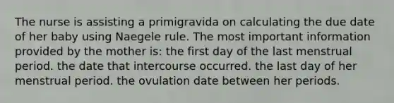 The nurse is assisting a primigravida on calculating the due date of her baby using Naegele rule. The most important information provided by the mother is: the first day of the last menstrual period. the date that intercourse occurred. the last day of her menstrual period. the ovulation date between her periods.