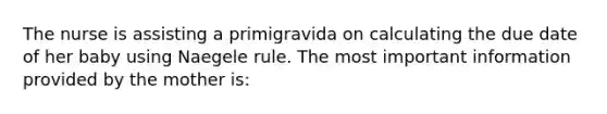 The nurse is assisting a primigravida on calculating the due date of her baby using Naegele rule. The most important information provided by the mother is: