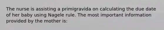 The nurse is assisting a primigravida on calculating the due date of her baby using Nagele rule. The most important information provided by the mother is: