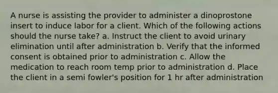 A nurse is assisting the provider to administer a dinoprostone insert to induce labor for a client. Which of the following actions should the nurse take? a. Instruct the client to avoid urinary elimination until after administration b. Verify that the informed consent is obtained prior to administration c. Allow the medication to reach room temp prior to administration d. Place the client in a semi fowler's position for 1 hr after administration