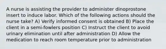 A nurse is assisting the provider to administer dinoprostone insert to induce labor. Which of the following actions should the nurse take? A) Verify informed consent is obtained B) Place the client in a semi-fowlers position C) Instruct the client to avoid urinary elimination until after administration D) Allow the medication to reach room temperature prior to administration