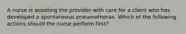 A nurse is assisting the provider with care for a client who has developed a spontaneous pneumothorax. Which of the following actions should the nurse perform first?