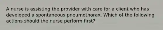 A nurse is assisting the provider with care for a client who has developed a spontaneous pneumothorax. Which of the following actions should the nurse perform first?