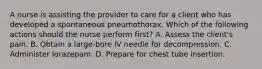 A nurse is assisting the provider to care for a client who has developed a spontaneous pneumothorax. Which of the following actions should the nurse perform first? A. Assess the client's pain. B. Obtain a large‑bore IV needle for decompression. C. Administer lorazepam. D. Prepare for chest tube insertion.