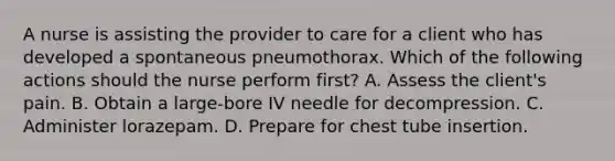 A nurse is assisting the provider to care for a client who has developed a spontaneous pneumothorax. Which of the following actions should the nurse perform first? A. Assess the client's pain. B. Obtain a large‑bore IV needle for decompression. C. Administer lorazepam. D. Prepare for chest tube insertion.