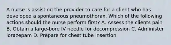 A nurse is assisting the provider to care for a client who has developed a spontaneous pneumothorax. Which of the following actions should the nurse perform first? A. Assess the clients pain B. Obtain a large-bore IV needle for decompression C. Administer lorazepam D. Prepare for chest tube insertion