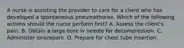 A nurse is assisting the provider to care for a client who has developed a spontaneous pneumothorax. Which of the following actions should the nurse perform first? A. Assess the client's pain. B. Obtain a large‑bore Iv needle for decompression. C. Administer lorazepam. D. Prepare for chest tube insertion.