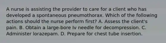 A nurse is assisting the provider to care for a client who has developed a spontaneous pneumothorax. Which of the following actions should the nurse perform first? A. Assess the client's pain. B. Obtain a large‑bore Iv needle for decompression. C. Administer lorazepam. D. Prepare for chest tube insertion.