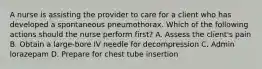 A nurse is assisting the provider to care for a client who has developed a spontaneous pneumothorax. Which of the following actions should the nurse perform first? A. Assess the client's pain B. Obtain a large-bore IV needle for decompression C. Admin lorazepam D. Prepare for chest tube insertion