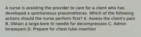 A nurse is assisting the provider to care for a client who has developed a spontaneous pneumothorax. Which of the following actions should the nurse perform first? A. Assess the client's pain B. Obtain a large-bore IV needle for decompression C. Admin lorazepam D. Prepare for chest tube insertion