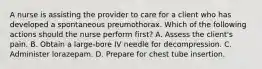 A nurse is assisting the provider to care for a client who has developed a spontaneous preumothorax. Which of the following actions should the nurse perform first? A. Assess the client's pain. B. Obtain a large-bore IV needle for decompression. C. Administer lorazepam. D. Prepare for chest tube insertion.