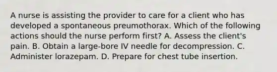 A nurse is assisting the provider to care for a client who has developed a spontaneous preumothorax. Which of the following actions should the nurse perform first? A. Assess the client's pain. B. Obtain a large-bore IV needle for decompression. C. Administer lorazepam. D. Prepare for chest tube insertion.