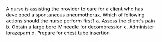 A nurse is assisting the provider to care for a client who has developed a spontaneous pneumothorax. Which of following actions should the nurse perform first? a. Assess the client's pain b. Obtain a large bore IV needle for decompression c. Administer lorazepam d. Prepare for chest tube insertion