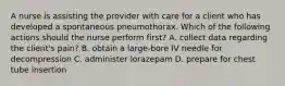 A nurse is assisting the provider with care for a client who has developed a spontaneous pneumothorax. Which of the following actions should the nurse perform first? A. collect data regarding the client's pain? B. obtain a large-bore IV needle for decompression C. administer lorazepam D. prepare for chest tube insertion