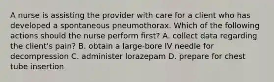 A nurse is assisting the provider with care for a client who has developed a spontaneous pneumothorax. Which of the following actions should the nurse perform first? A. collect data regarding the client's pain? B. obtain a large-bore IV needle for decompression C. administer lorazepam D. prepare for chest tube insertion