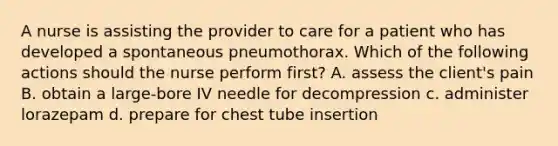 A nurse is assisting the provider to care for a patient who has developed a spontaneous pneumothorax. Which of the following actions should the nurse perform first? A. assess the client's pain B. obtain a large-bore IV needle for decompression c. administer lorazepam d. prepare for chest tube insertion