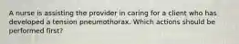 A nurse is assisting the provider in caring for a client who has developed a tension pneumothorax. Which actions should be performed first?