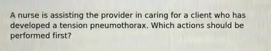 A nurse is assisting the provider in caring for a client who has developed a tension pneumothorax. Which actions should be performed first?