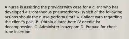 A nurse is assisting the provider with case for a client who has developed a spontaneous pneumothorax. Which of the following actions should the nurse perform first? A. Collect data regarding the client's pain. B. Obtain a large-bore IV needle for decompression. C. Administer lorazepam D. Prepare for chest tube insertion