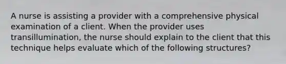 A nurse is assisting a provider with a comprehensive physical examination of a client. When the provider uses transillumination, the nurse should explain to the client that this technique helps evaluate which of the following structures?