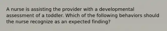 A nurse is assisting the provider with a developmental assessment of a toddler. Which of the following behaviors should the nurse recognize as an expected finding?