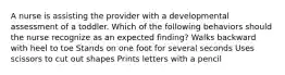 A nurse is assisting the provider with a developmental assessment of a toddler. Which of the following behaviors should the nurse recognize as an expected finding? Walks backward with heel to toe Stands on one foot for several seconds Uses scissors to cut out shapes Prints letters with a pencil
