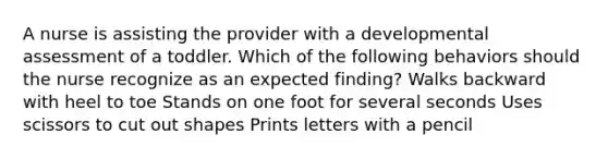 A nurse is assisting the provider with a developmental assessment of a toddler. Which of the following behaviors should the nurse recognize as an expected finding? Walks backward with heel to toe Stands on one foot for several seconds Uses scissors to cut out shapes Prints letters with a pencil