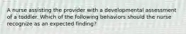 A nurse assisting the provider with a developmental assessment of a toddler. Which of the following behaviors should the nurse recognize as an expected finding?