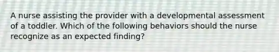 A nurse assisting the provider with a developmental assessment of a toddler. Which of the following behaviors should the nurse recognize as an expected finding?