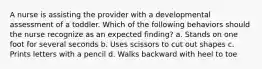 A nurse is assisting the provider with a developmental assessment of a toddler. Which of the following behaviors should the nurse recognize as an expected finding? a. Stands on one foot for several seconds b. Uses scissors to cut out shapes c. Prints letters with a pencil d. Walks backward with heel to toe