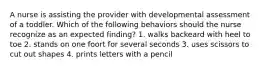 A nurse is assisting the provider with developmental assessment of a toddler. Which of the following behaviors should the nurse recognize as an expected finding? 1. walks backeard with heel to toe 2. stands on one foort for several seconds 3. uses scissors to cut out shapes 4. prints letters with a pencil