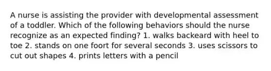 A nurse is assisting the provider with developmental assessment of a toddler. Which of the following behaviors should the nurse recognize as an expected finding? 1. walks backeard with heel to toe 2. stands on one foort for several seconds 3. uses scissors to cut out shapes 4. prints letters with a pencil