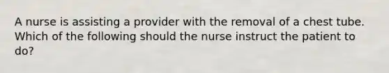 A nurse is assisting a provider with the removal of a chest tube. Which of the following should the nurse instruct the patient to do?