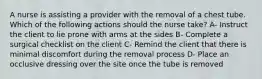 A nurse is assisting a provider with the removal of a chest tube. Which of the following actions should the nurse take? A- Instruct the client to lie prone with arms at the sides B- Complete a surgical checklist on the client C- Remind the client that there is minimal discomfort during the removal process D- Place an occlusive dressing over the site once the tube is removed