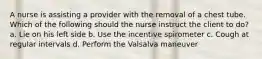 A nurse is assisting a provider with the removal of a chest tube. Which of the following should the nurse instruct the client to do? a. Lie on his left side b. Use the incentive spirometer c. Cough at regular intervals d. Perform the Valsalva maneuver