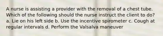 A nurse is assisting a provider with the removal of a chest tube. Which of the following should the nurse instruct the client to do? a. Lie on his left side b. Use the incentive spirometer c. Cough at regular intervals d. Perform the Valsalva maneuver