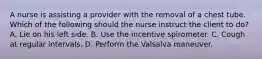 A nurse is assisting a provider with the removal of a chest tube. Which of the following should the nurse instruct the client to do? A. Lie on his left side. B. Use the incentive spirometer. C. Cough at regular intervals. D. Perform the Valsalva maneuver.