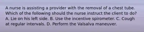 A nurse is assisting a provider with the removal of a chest tube. Which of the following should the nurse instruct the client to do? A. Lie on his left side. B. Use the incentive spirometer. C. Cough at regular intervals. D. Perform the Valsalva maneuver.