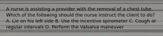 A nurse is assisting a provider with the removal of a chest tube. Which of the following should the nurse instruct the client to do? A. Lie on his left side B. Use the incentive spirometer C. Cough at regular intervals D. Perform the Valsalva maneuver