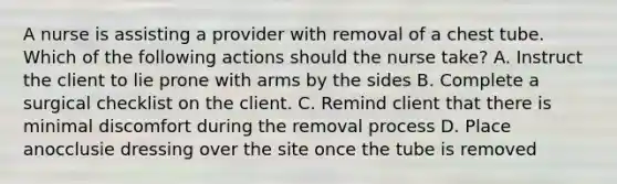 A nurse is assisting a provider with removal of a chest tube. Which of the following actions should the nurse take? A. Instruct the client to lie prone with arms by the sides B. Complete a surgical checklist on the client. C. Remind client that there is minimal discomfort during the removal process D. Place anocclusie dressing over the site once the tube is removed