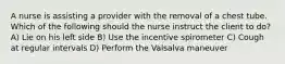 A nurse is assisting a provider with the removal of a chest tube. Which of the following should the nurse instruct the client to do? A) Lie on his left side B) Use the incentive spirometer C) Cough at regular intervals D) Perform the Valsalva maneuver