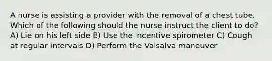 A nurse is assisting a provider with the removal of a chest tube. Which of the following should the nurse instruct the client to do? A) Lie on his left side B) Use the incentive spirometer C) Cough at regular intervals D) Perform the Valsalva maneuver