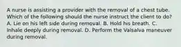 A nurse is assisting a provider with the removal of a chest tube. Which of the following should the nurse instruct the client to do? A. Lie on his left side during removal. B. Hold his breath. C. Inhale deeply during removal. D. Perform the Valsalva maneuver during removal.