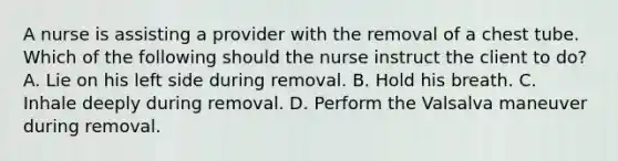 A nurse is assisting a provider with the removal of a chest tube. Which of the following should the nurse instruct the client to do? A. Lie on his left side during removal. B. Hold his breath. C. Inhale deeply during removal. D. Perform the Valsalva maneuver during removal.