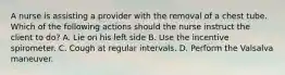 A nurse is assisting a provider with the removal of a chest tube. Which of the following actions should the nurse instruct the client to do? A. Lie on his left side B. Use the incentive spirometer. C. Cough at regular intervals. D. Perform the Valsalva maneuver.